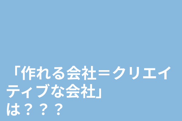 「作れる会社＝クリエイティブな会社」－ は？？？