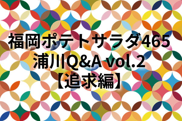 福岡ポテトサラダ465浦川Q&A vol.2【追求編】