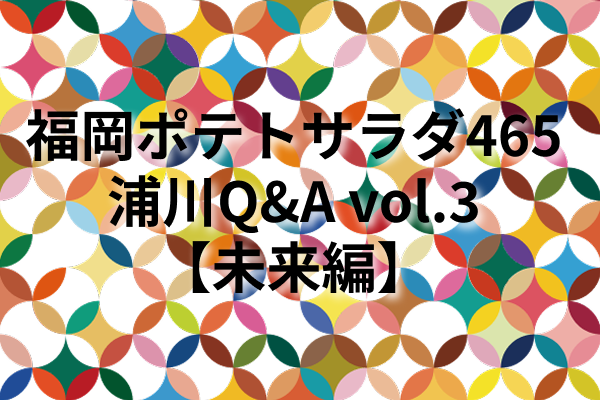 福岡ポテトサラダ465浦川Q&A vol.3【未来編】